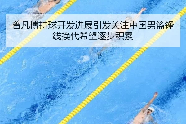 曾凡博持球开发进展引发关注中国男篮锋线换代希望逐步积累
